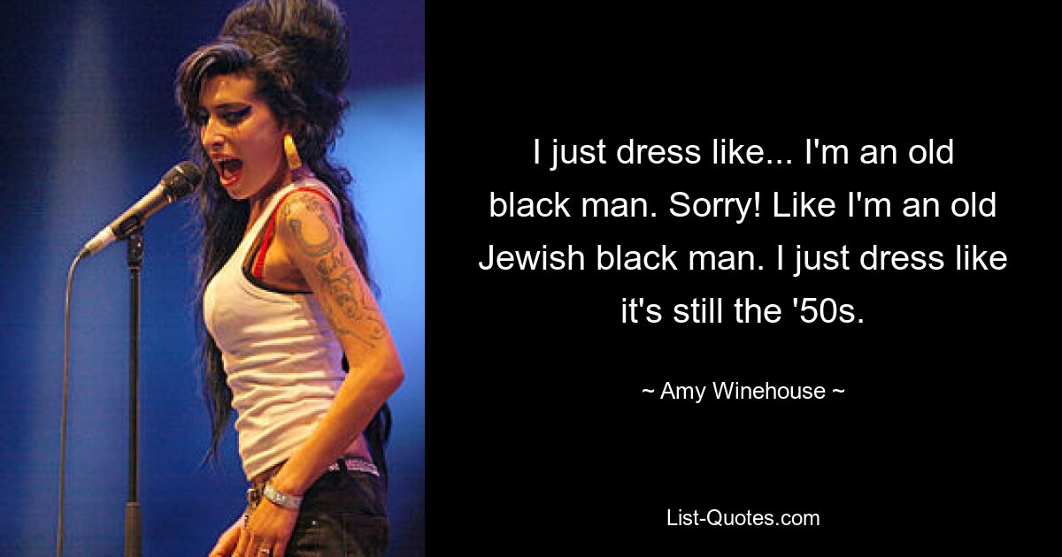 I just dress like... I'm an old black man. Sorry! Like I'm an old Jewish black man. I just dress like it's still the '50s. — © Amy Winehouse