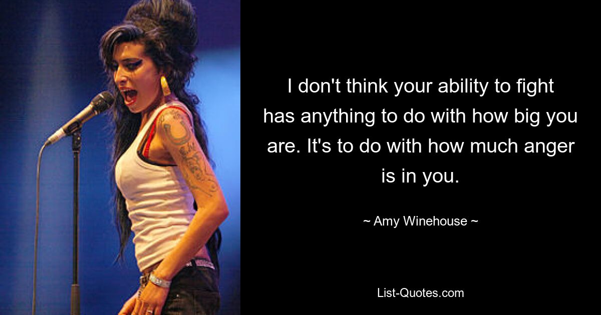 I don't think your ability to fight has anything to do with how big you are. It's to do with how much anger is in you. — © Amy Winehouse