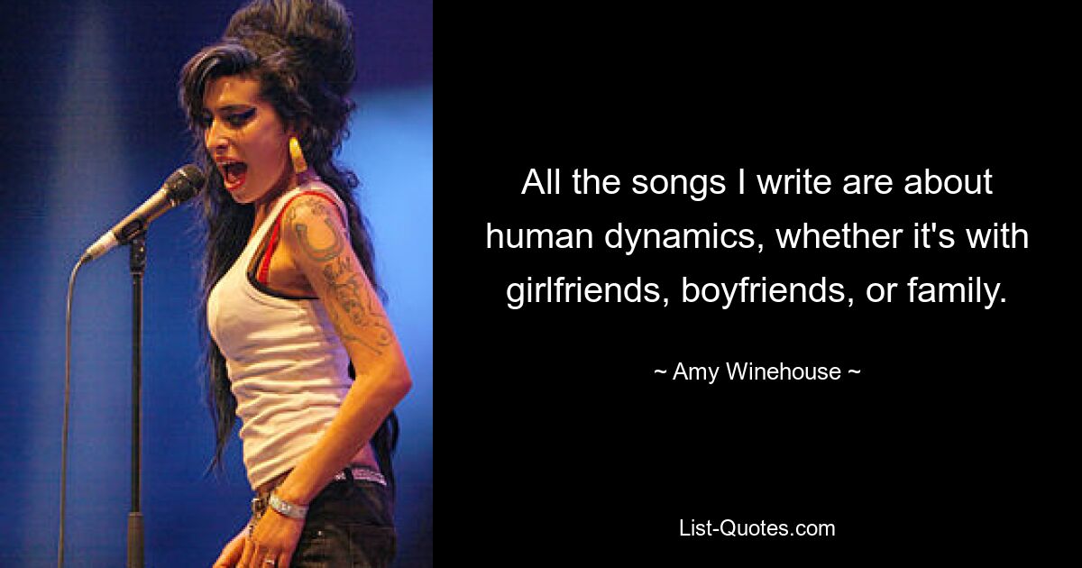 All the songs I write are about human dynamics, whether it's with girlfriends, boyfriends, or family. — © Amy Winehouse