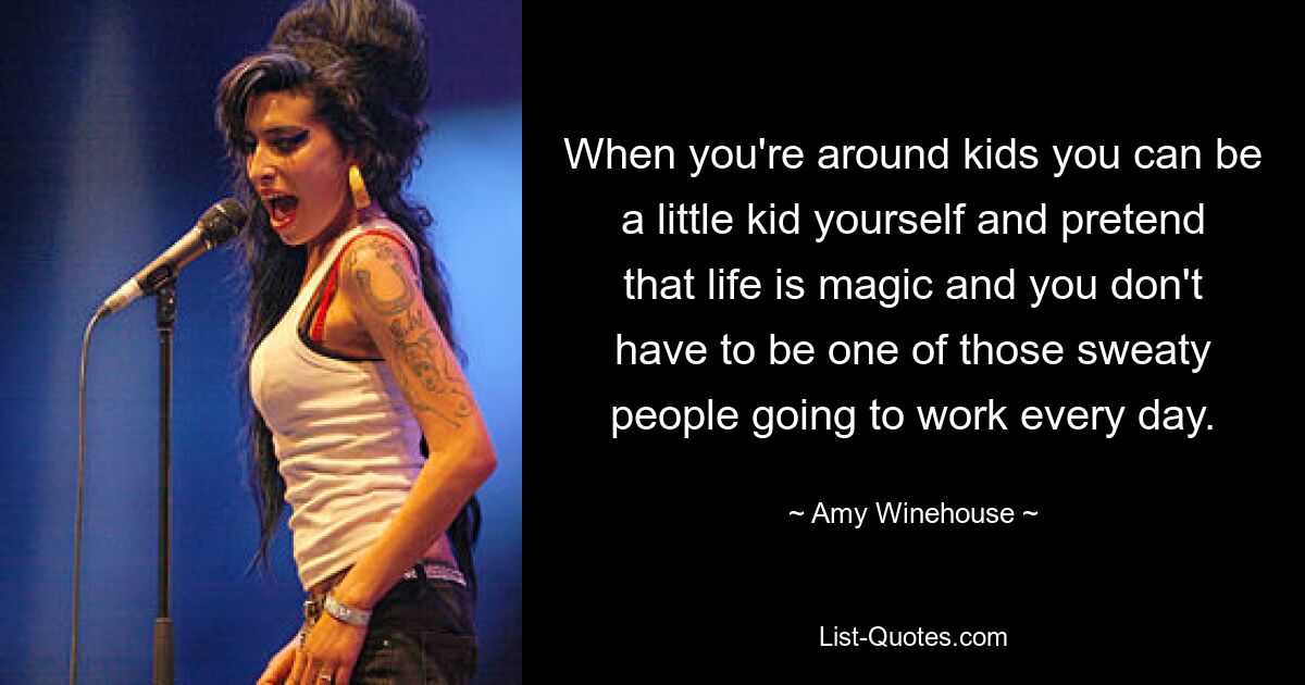 When you're around kids you can be a little kid yourself and pretend that life is magic and you don't have to be one of those sweaty people going to work every day. — © Amy Winehouse