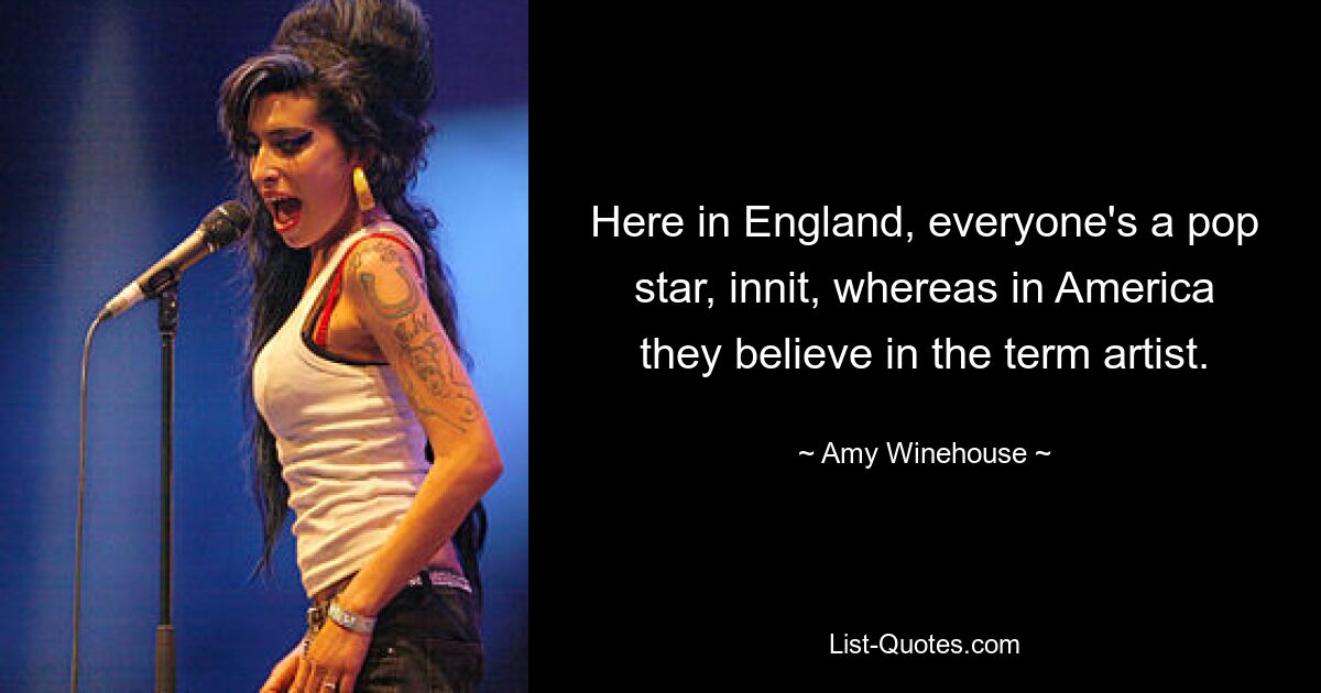 Here in England, everyone's a pop star, innit, whereas in America they believe in the term artist. — © Amy Winehouse