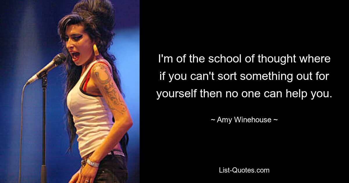 I'm of the school of thought where if you can't sort something out for yourself then no one can help you. — © Amy Winehouse