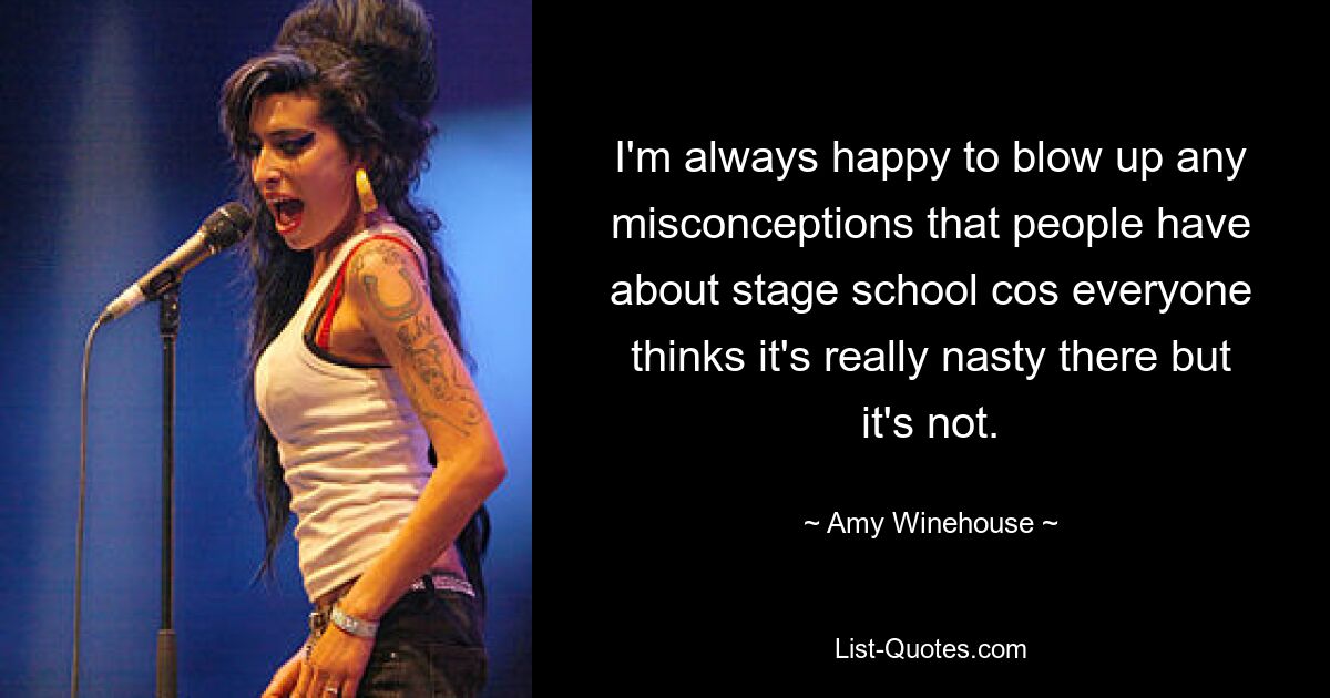 I'm always happy to blow up any misconceptions that people have about stage school cos everyone thinks it's really nasty there but it's not. — © Amy Winehouse