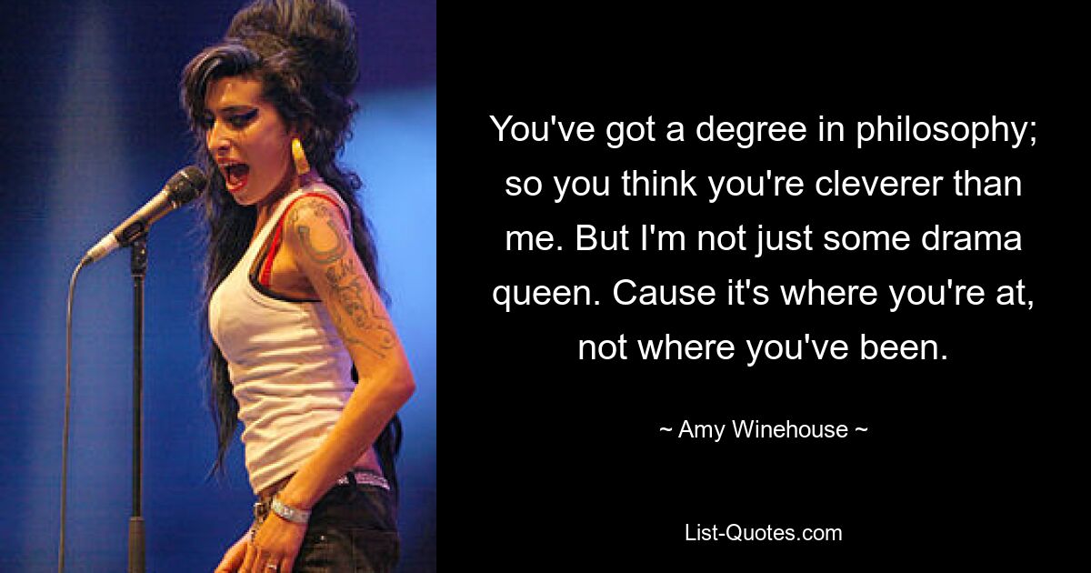 You've got a degree in philosophy; so you think you're cleverer than me. But I'm not just some drama queen. Cause it's where you're at, not where you've been. — © Amy Winehouse