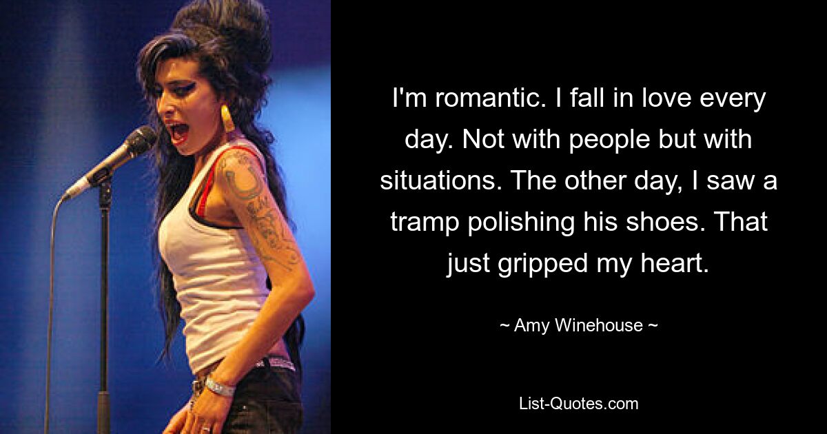 I'm romantic. I fall in love every day. Not with people but with situations. The other day, I saw a tramp polishing his shoes. That just gripped my heart. — © Amy Winehouse