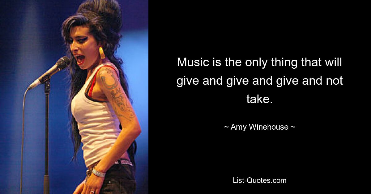 Music is the only thing that will give and give and give and not take. — © Amy Winehouse