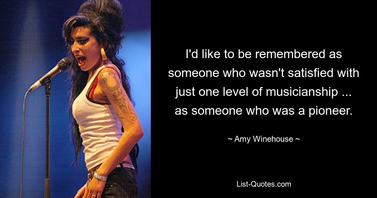 I'd like to be remembered as someone who wasn't satisfied with just one level of musicianship ... as someone who was a pioneer. — © Amy Winehouse