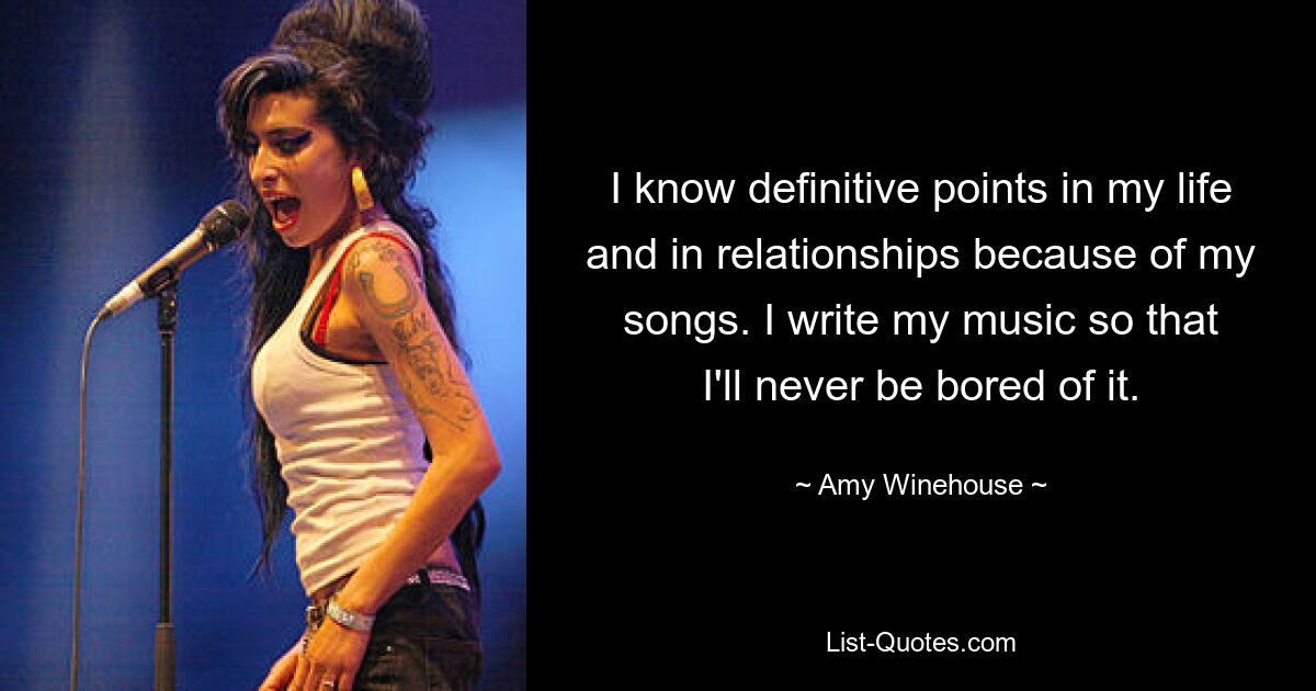 I know definitive points in my life and in relationships because of my songs. I write my music so that I'll never be bored of it. — © Amy Winehouse