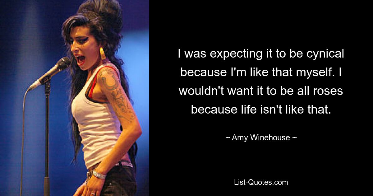 I was expecting it to be cynical because I'm like that myself. I wouldn't want it to be all roses because life isn't like that. — © Amy Winehouse