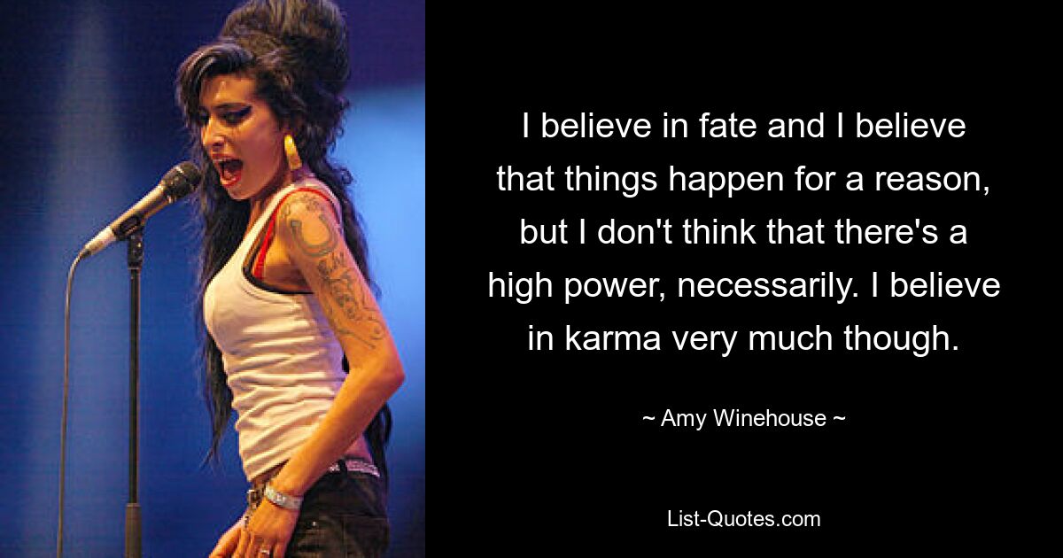 I believe in fate and I believe that things happen for a reason, but I don't think that there's a high power, necessarily. I believe in karma very much though. — © Amy Winehouse