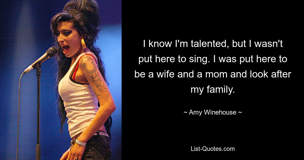 I know I'm talented, but I wasn't put here to sing. I was put here to be a wife and a mom and look after my family. — © Amy Winehouse