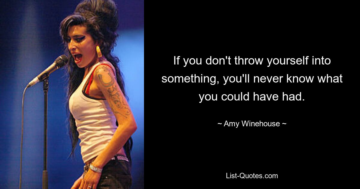 If you don't throw yourself into something, you'll never know what you could have had. — © Amy Winehouse