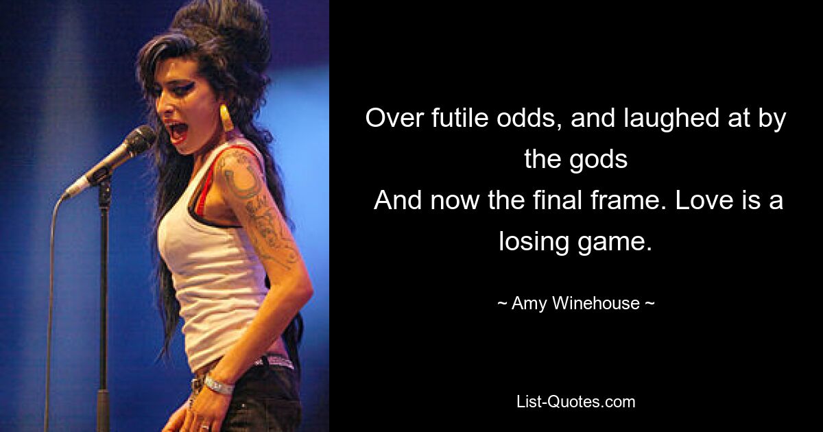 Over futile odds, and laughed at by the gods
 And now the final frame. Love is a losing game. — © Amy Winehouse