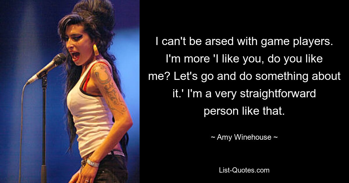 I can't be arsed with game players. I'm more 'I like you, do you like me? Let's go and do something about it.' I'm a very straightforward person like that. — © Amy Winehouse