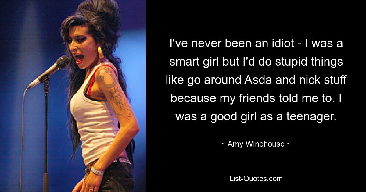 I've never been an idiot - I was a smart girl but I'd do stupid things like go around Asda and nick stuff because my friends told me to. I was a good girl as a teenager. — © Amy Winehouse