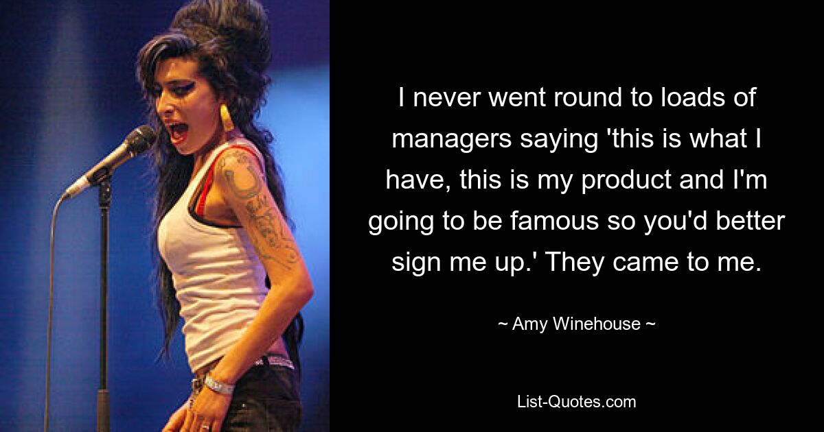 I never went round to loads of managers saying 'this is what I have, this is my product and I'm going to be famous so you'd better sign me up.' They came to me. — © Amy Winehouse