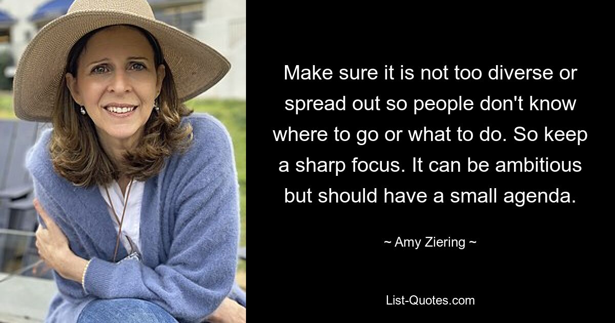 Make sure it is not too diverse or spread out so people don't know where to go or what to do. So keep a sharp focus. It can be ambitious but should have a small agenda. — © Amy Ziering