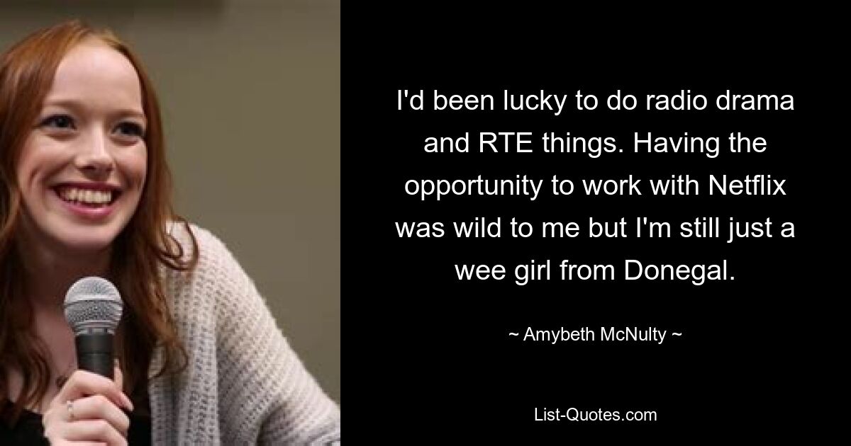 I'd been lucky to do radio drama and RTE things. Having the opportunity to work with Netflix was wild to me but I'm still just a wee girl from Donegal. — © Amybeth McNulty