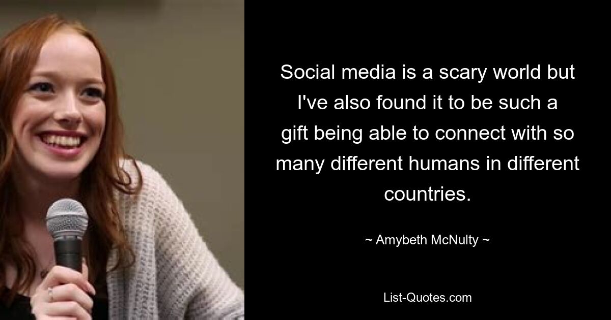 Social media is a scary world but I've also found it to be such a gift being able to connect with so many different humans in different countries. — © Amybeth McNulty