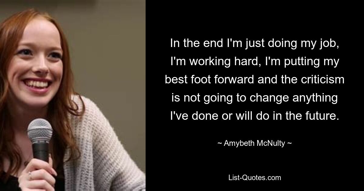 In the end I'm just doing my job, I'm working hard, I'm putting my best foot forward and the criticism is not going to change anything I've done or will do in the future. — © Amybeth McNulty