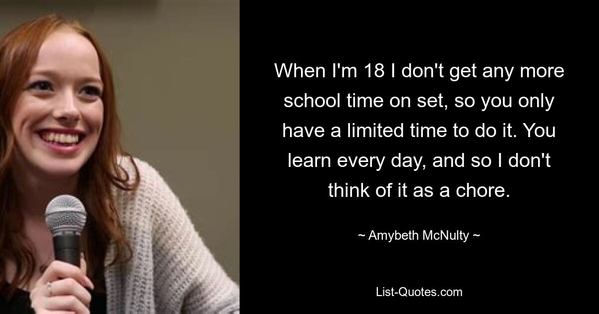 When I'm 18 I don't get any more school time on set, so you only have a limited time to do it. You learn every day, and so I don't think of it as a chore. — © Amybeth McNulty