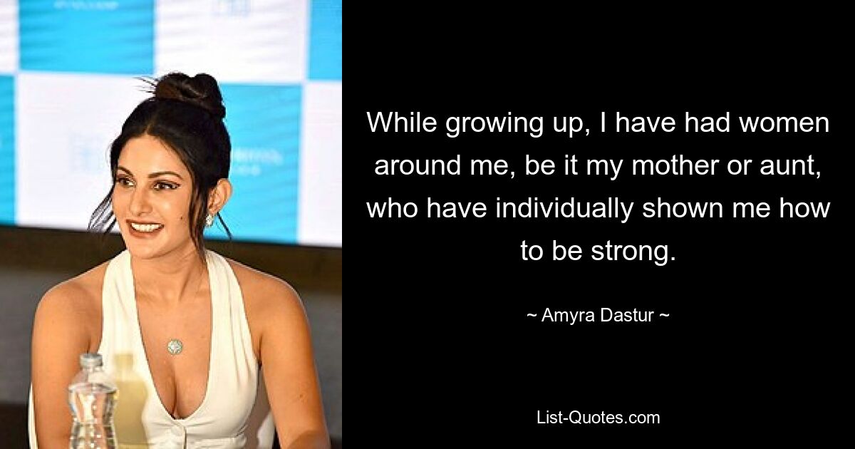 While growing up, I have had women around me, be it my mother or aunt, who have individually shown me how to be strong. — © Amyra Dastur