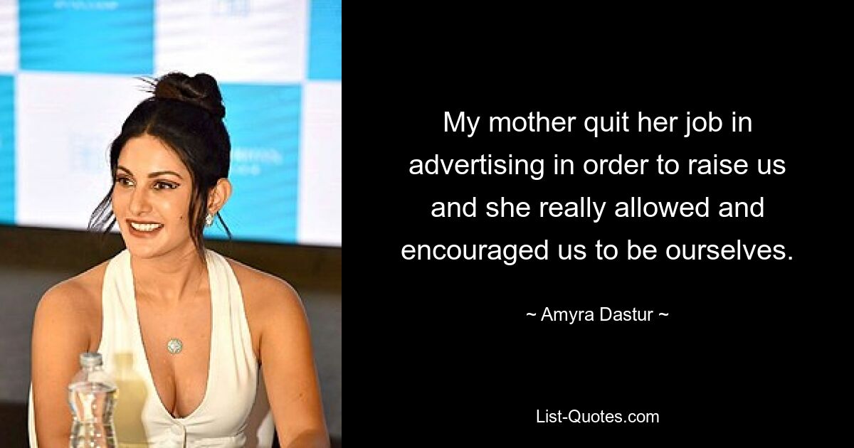 My mother quit her job in advertising in order to raise us and she really allowed and encouraged us to be ourselves. — © Amyra Dastur