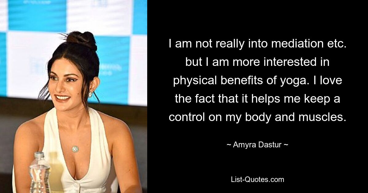 I am not really into mediation etc. but I am more interested in physical benefits of yoga. I love the fact that it helps me keep a control on my body and muscles. — © Amyra Dastur