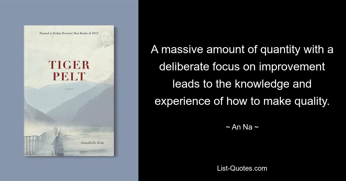 A massive amount of quantity with a deliberate focus on improvement leads to the knowledge and experience of how to make quality. — © An Na