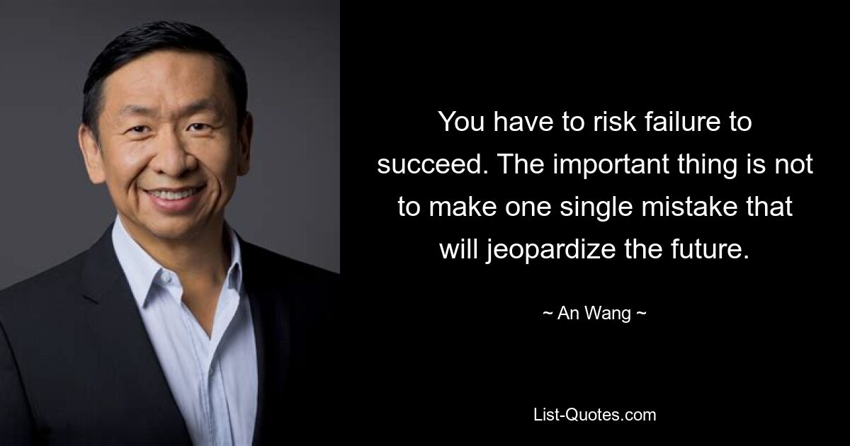 You have to risk failure to succeed. The important thing is not to make one single mistake that will jeopardize the future. — © An Wang