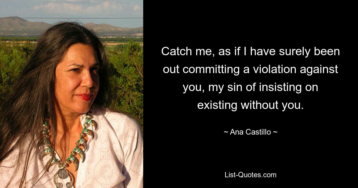 Catch me, as if I have surely been out committing a violation against you, my sin of insisting on existing without you. — © Ana Castillo