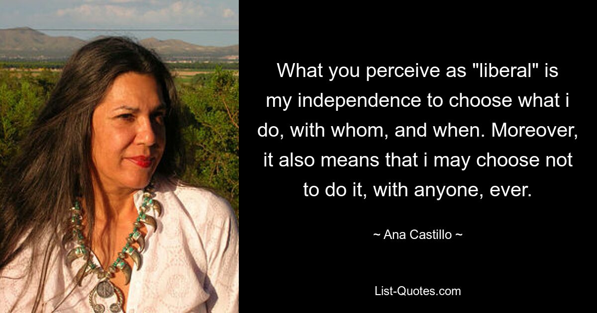 What you perceive as "liberal" is my independence to choose what i do, with whom, and when. Moreover, it also means that i may choose not to do it, with anyone, ever. — © Ana Castillo