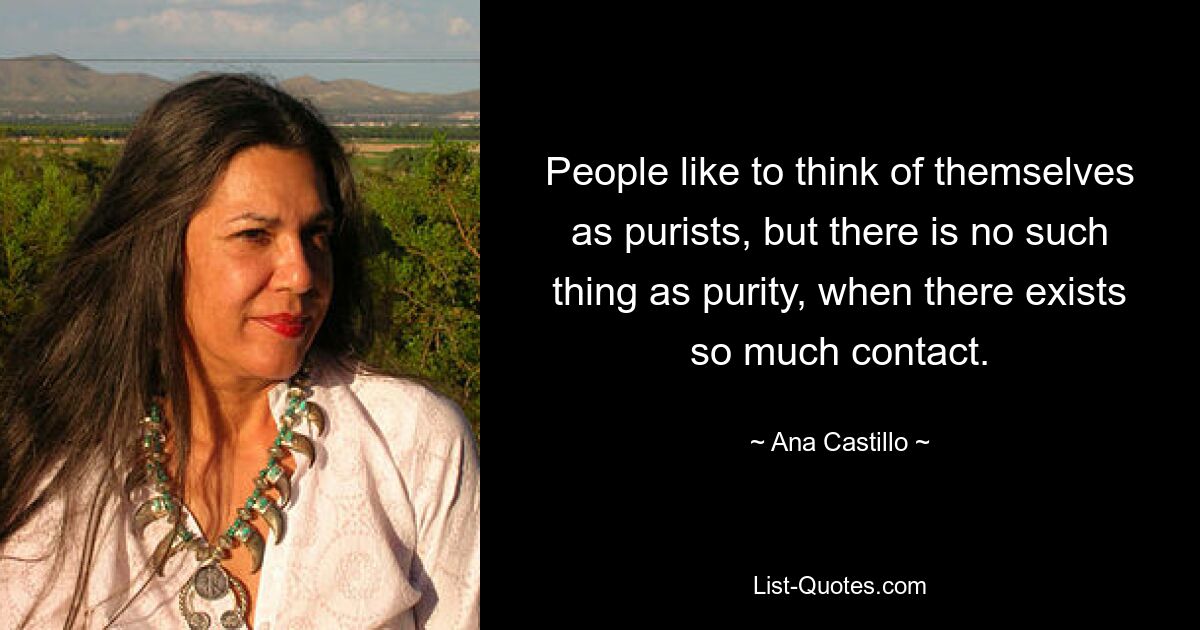 People like to think of themselves as purists, but there is no such thing as purity, when there exists so much contact. — © Ana Castillo