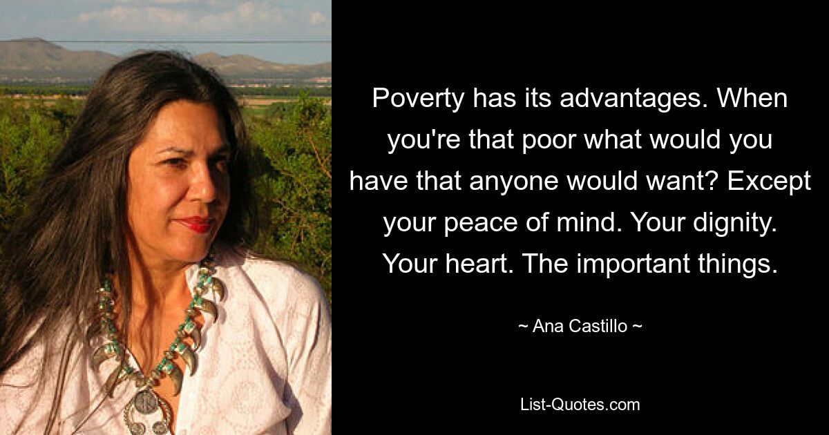 Poverty has its advantages. When you're that poor what would you have that anyone would want? Except your peace of mind. Your dignity. Your heart. The important things. — © Ana Castillo