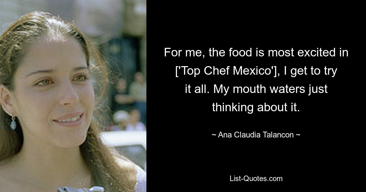 For me, the food is most excited in ['Top Chef Mexico'], I get to try it all. My mouth waters just thinking about it. — © Ana Claudia Talancon