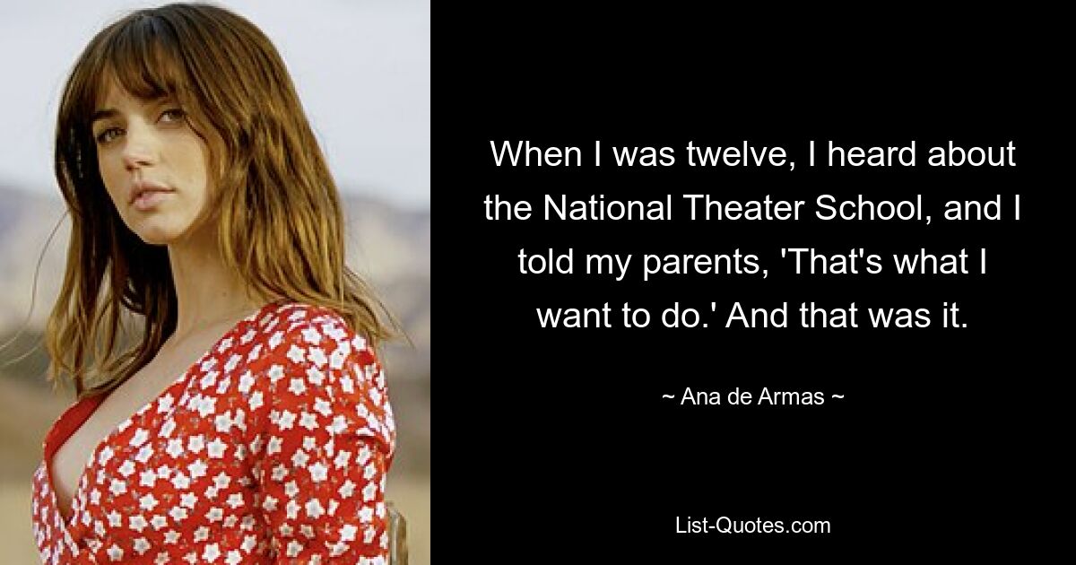 When I was twelve, I heard about the National Theater School, and I told my parents, 'That's what I want to do.' And that was it. — © Ana de Armas