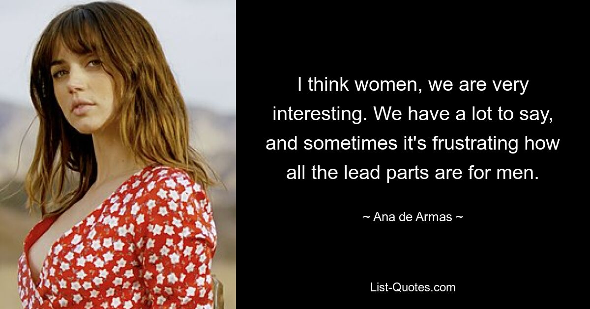 I think women, we are very interesting. We have a lot to say, and sometimes it's frustrating how all the lead parts are for men. — © Ana de Armas