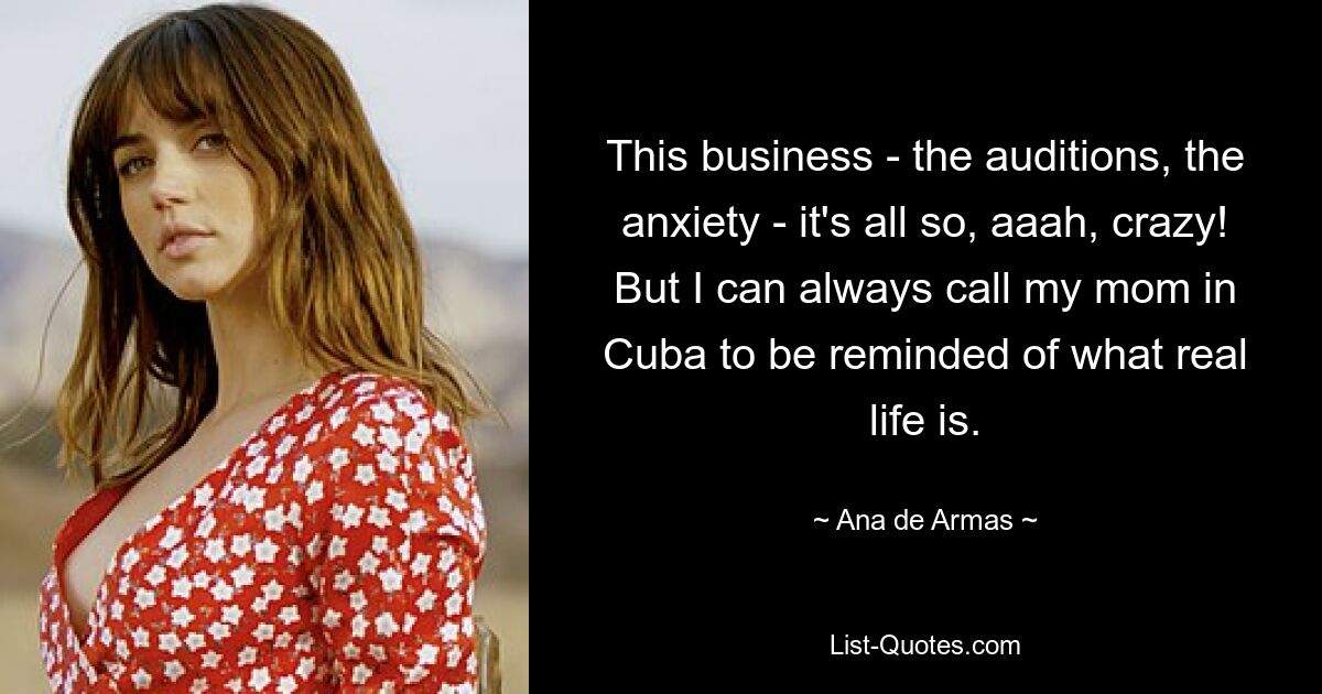 This business - the auditions, the anxiety - it's all so, aaah, crazy! But I can always call my mom in Cuba to be reminded of what real life is. — © Ana de Armas