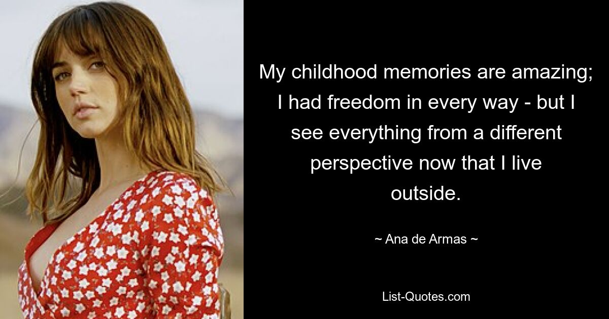 My childhood memories are amazing; I had freedom in every way - but I see everything from a different perspective now that I live outside. — © Ana de Armas