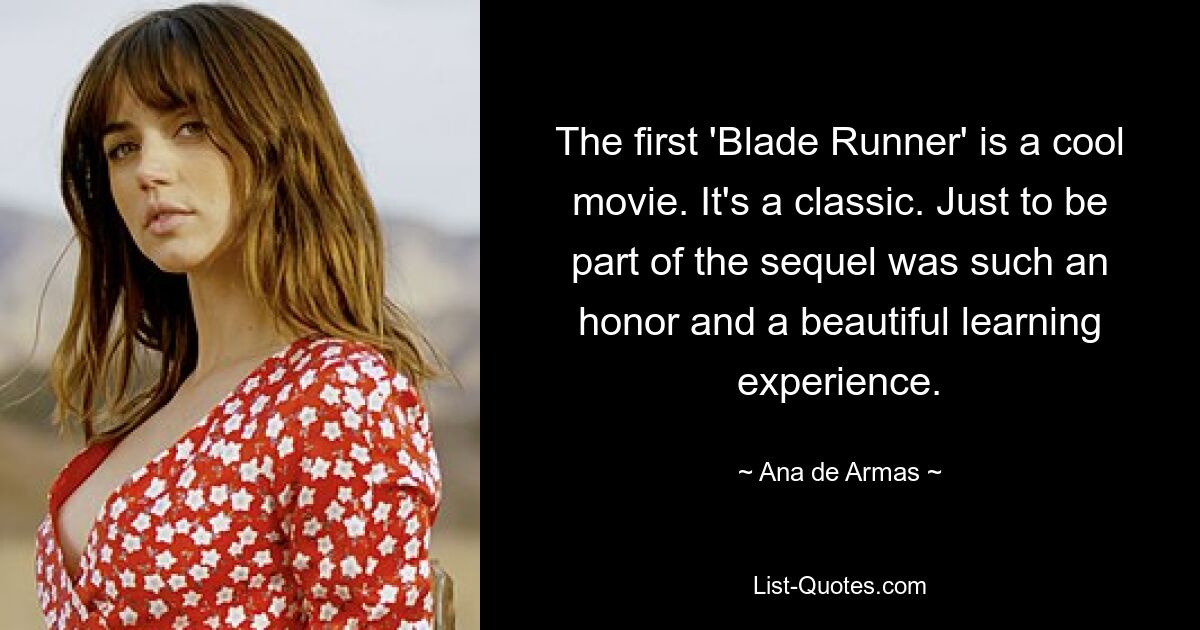 The first 'Blade Runner' is a cool movie. It's a classic. Just to be part of the sequel was such an honor and a beautiful learning experience. — © Ana de Armas