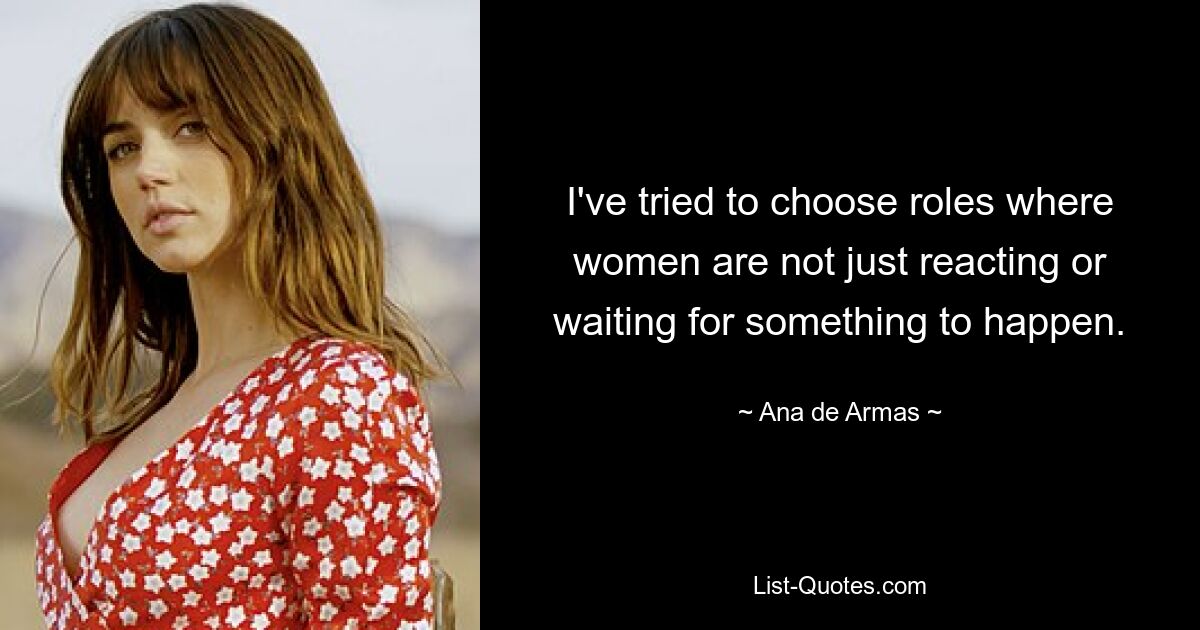 I've tried to choose roles where women are not just reacting or waiting for something to happen. — © Ana de Armas