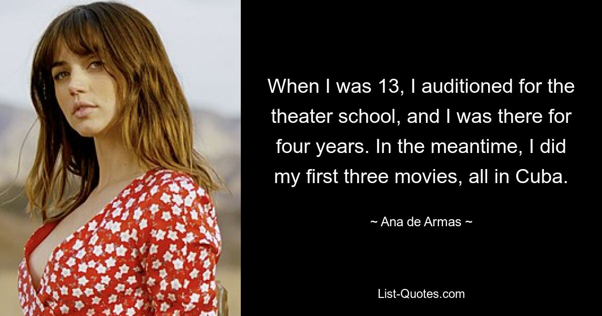 When I was 13, I auditioned for the theater school, and I was there for four years. In the meantime, I did my first three movies, all in Cuba. — © Ana de Armas