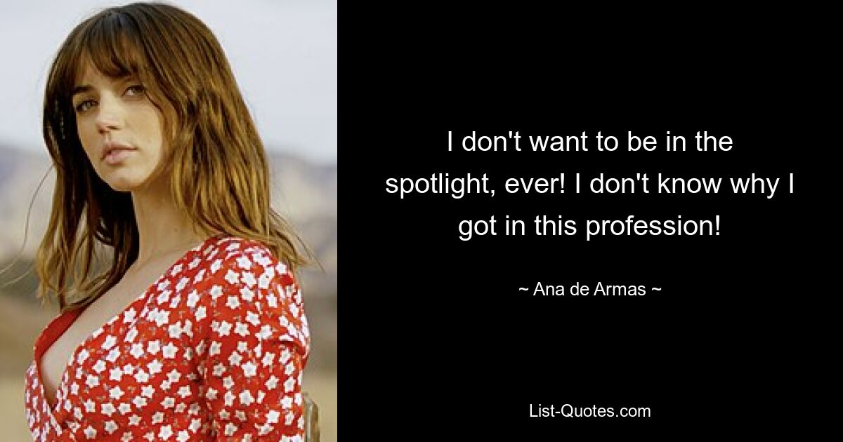 I don't want to be in the spotlight, ever! I don't know why I got in this profession! — © Ana de Armas