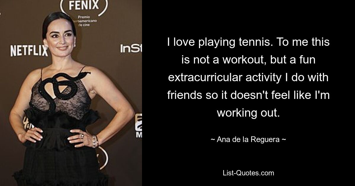 I love playing tennis. To me this is not a workout, but a fun extracurricular activity I do with friends so it doesn't feel like I'm working out. — © Ana de la Reguera