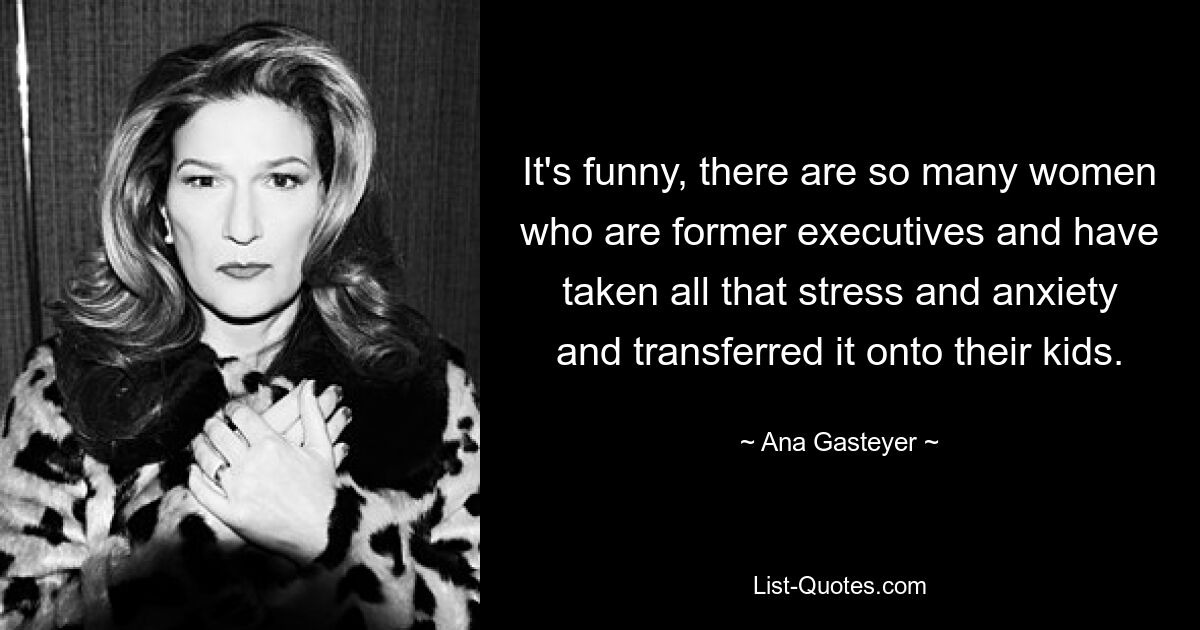 It's funny, there are so many women who are former executives and have taken all that stress and anxiety and transferred it onto their kids. — © Ana Gasteyer