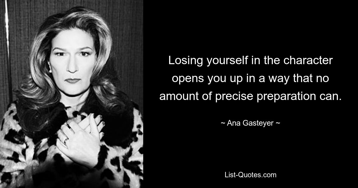 Losing yourself in the character opens you up in a way that no amount of precise preparation can. — © Ana Gasteyer