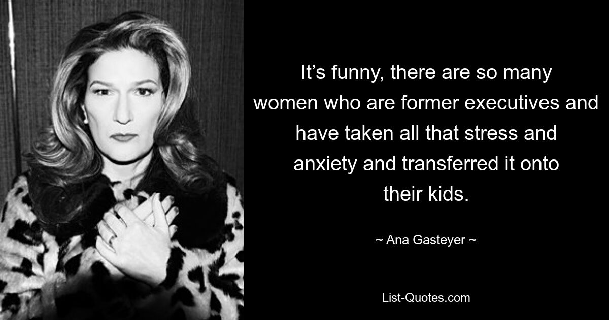 It’s funny, there are so many women who are former executives and have taken all that stress and anxiety and transferred it onto their kids. — © Ana Gasteyer