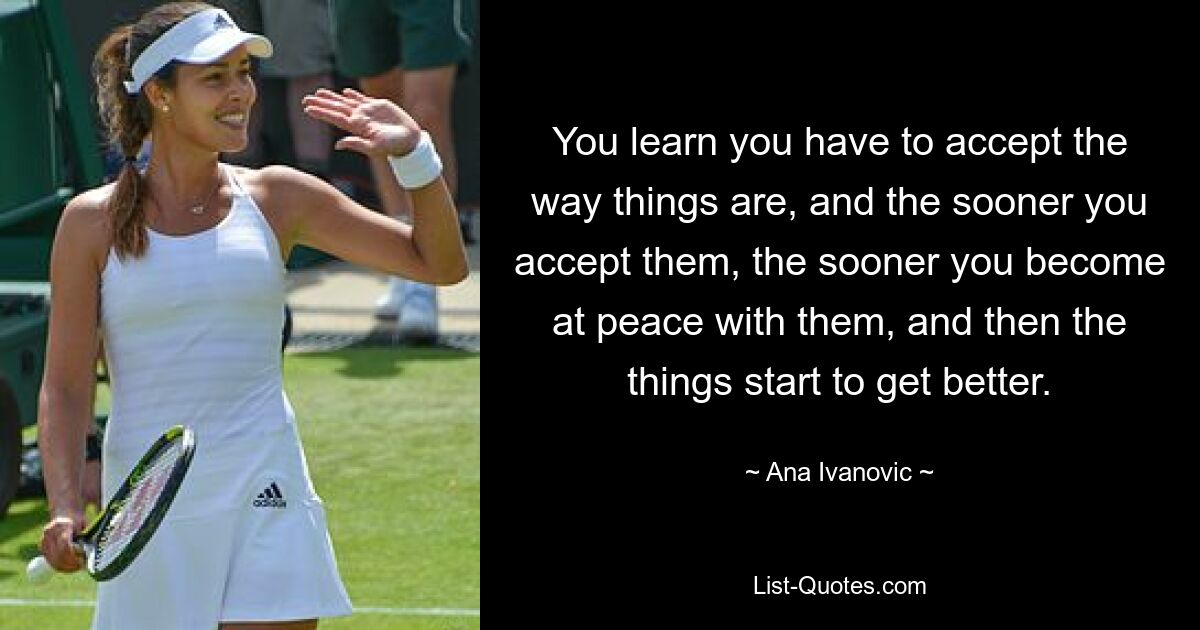 You learn you have to accept the way things are, and the sooner you accept them, the sooner you become at peace with them, and then the things start to get better. — © Ana Ivanovic