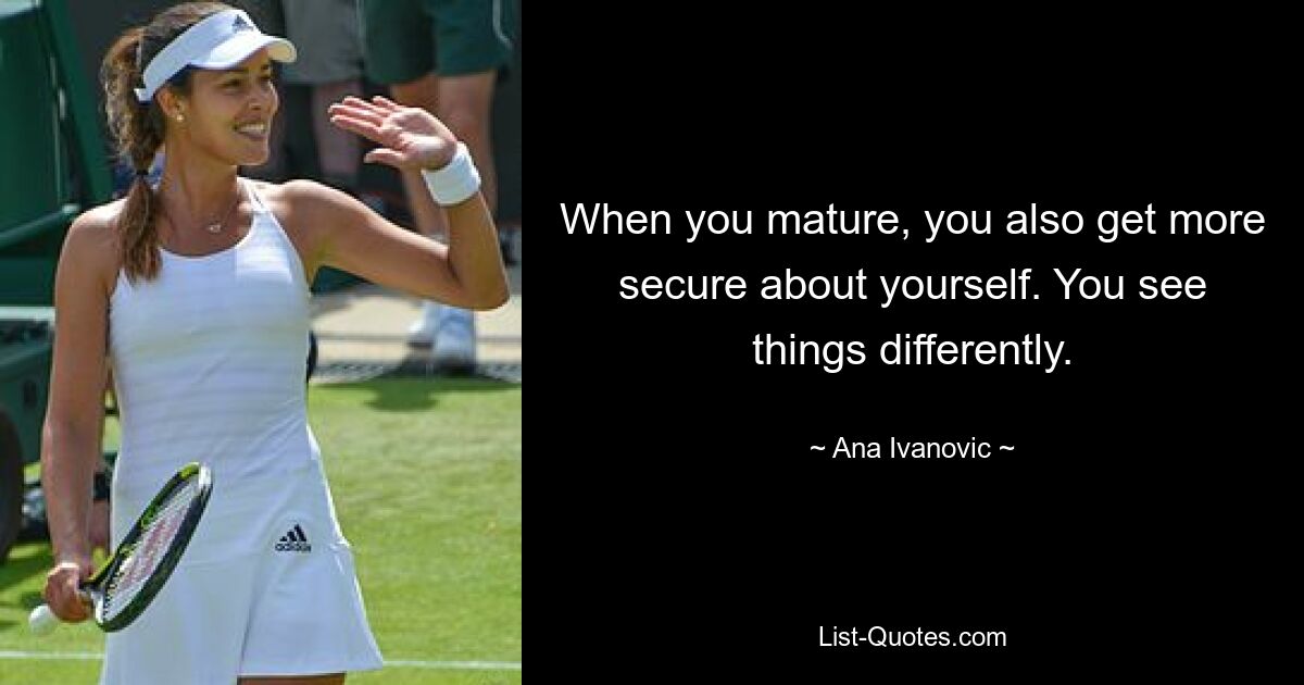 When you mature, you also get more secure about yourself. You see things differently. — © Ana Ivanovic