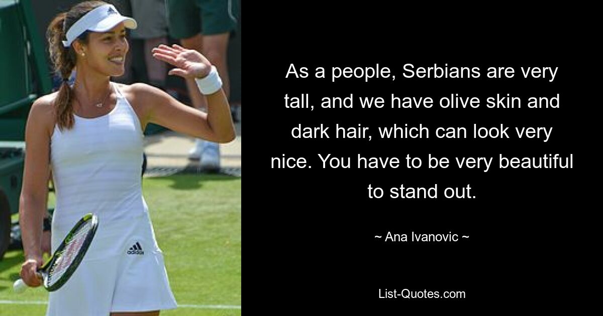 As a people, Serbians are very tall, and we have olive skin and dark hair, which can look very nice. You have to be very beautiful to stand out. — © Ana Ivanovic